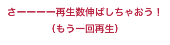 さーーーー再生数伸ばしちゃおう！
（もう一回再生）